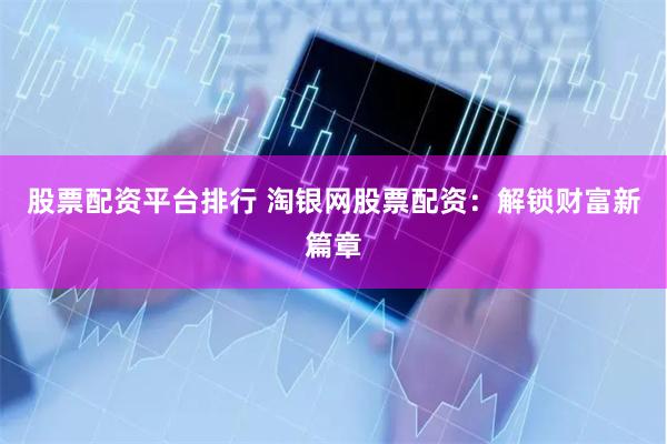 股票配资平台排行 淘银网股票配资：解锁财富新篇章