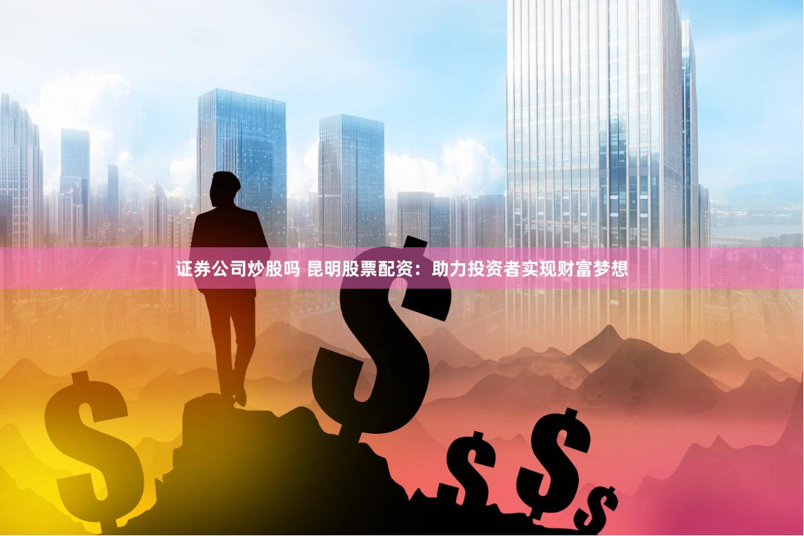 证券公司炒股吗 昆明股票配资：助力投资者实现财富梦想