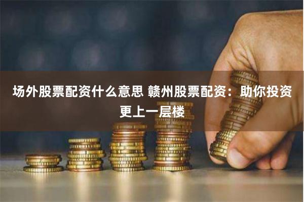 场外股票配资什么意思 赣州股票配资：助你投资更上一层楼