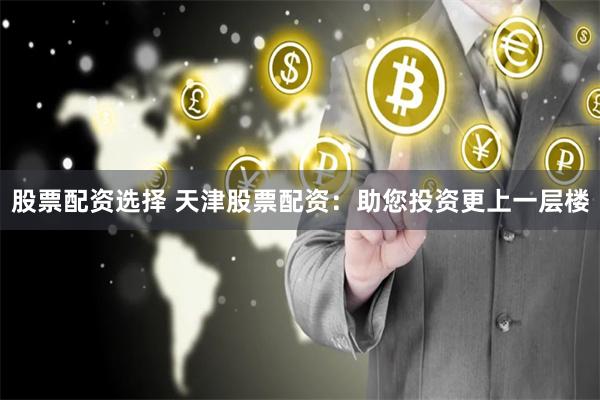 股票配资选择 天津股票配资：助您投资更上一层楼