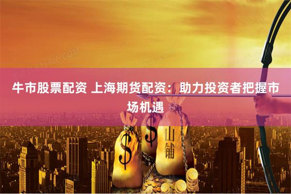 牛市股票配资 上海期货配资：助力投资者把握市场机遇