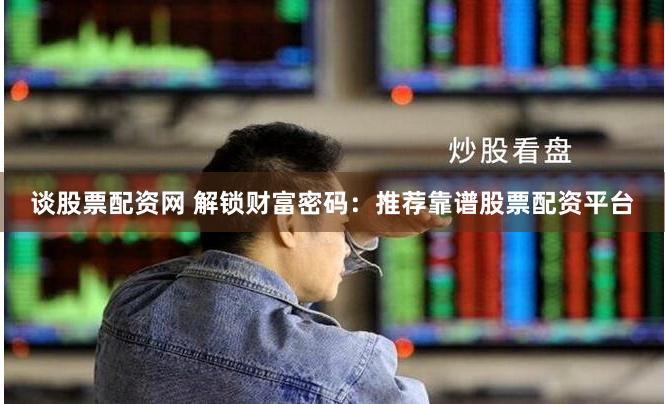 谈股票配资网 解锁财富密码：推荐靠谱股票配资平台