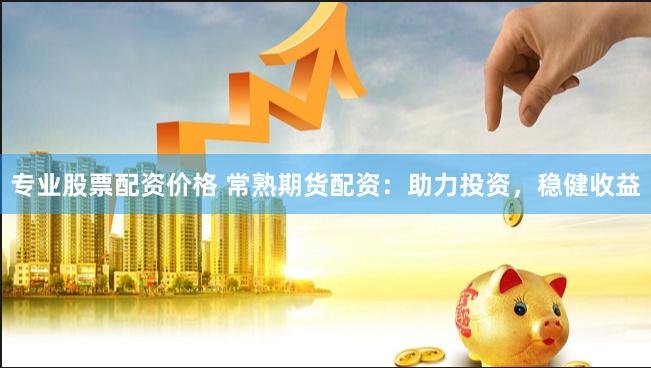 专业股票配资价格 常熟期货配资：助力投资，稳健收益