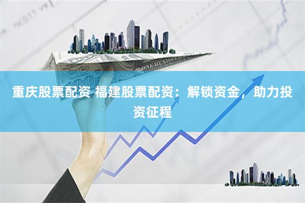 重庆股票配资 福建股票配资：解锁资金，助力投资征程