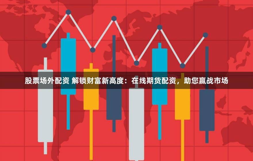 股票场外配资 解锁财富新高度：在线期货配资，助您赢战市场