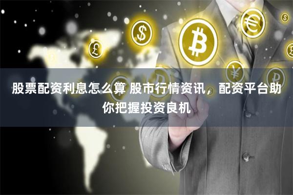 股票配资利息怎么算 股市行情资讯，配资平台助你把握投资良机