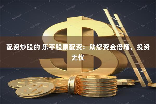 配资炒股的 乐平股票配资：助您资金倍增，投资无忧