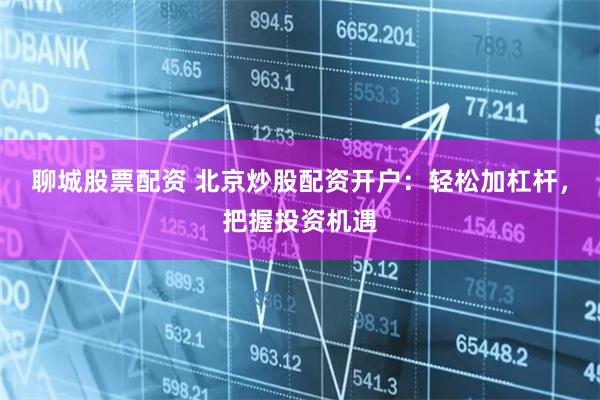 聊城股票配资 北京炒股配资开户：轻松加杠杆，把握投资机遇