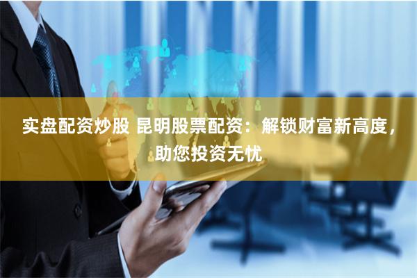 实盘配资炒股 昆明股票配资：解锁财富新高度，助您投资无忧