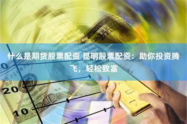 什么是期货股票配资 昆明股票配资：助你投资腾飞，轻松致富