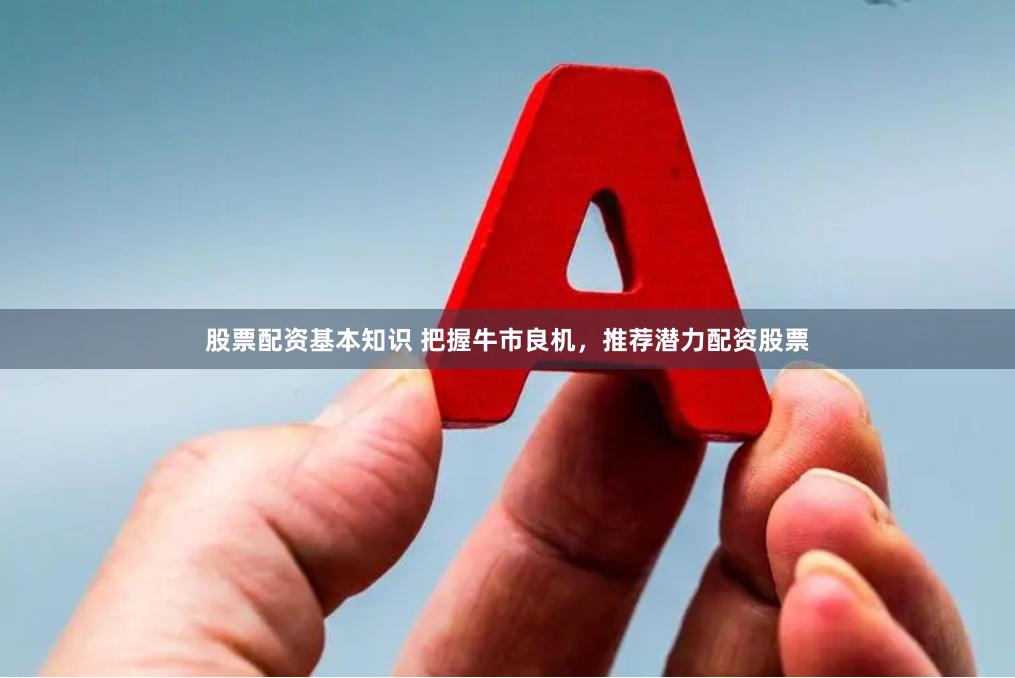 股票配资基本知识 把握牛市良机，推荐潜力配资股票