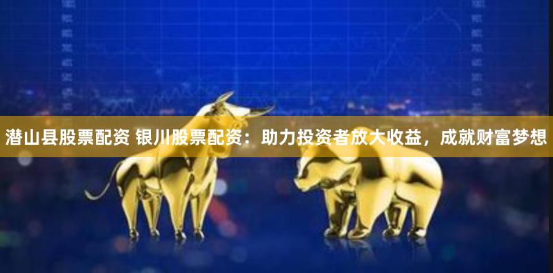 潜山县股票配资 银川股票配资：助力投资者放大收益，成就财富梦想