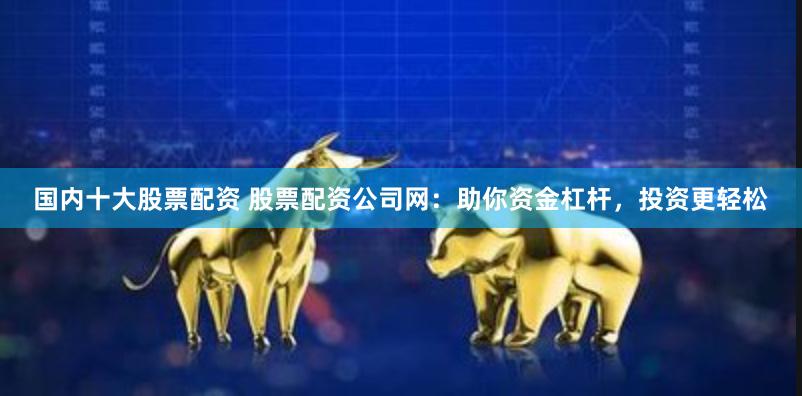 国内十大股票配资 股票配资公司网：助你资金杠杆，投资更轻松