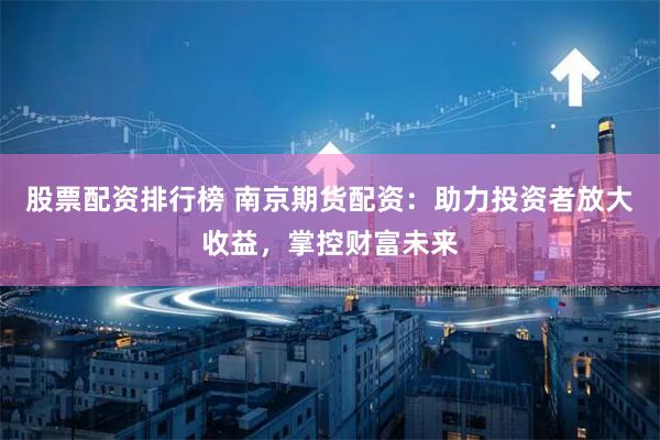 股票配资排行榜 南京期货配资：助力投资者放大收益，掌控财富未来