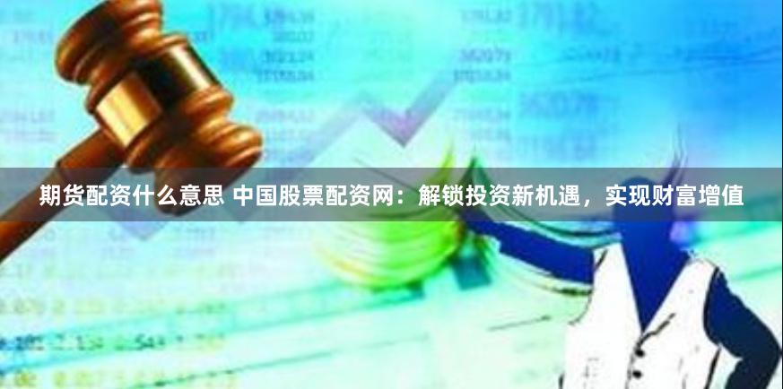 期货配资什么意思 中国股票配资网：解锁投资新机遇，实现财富增值