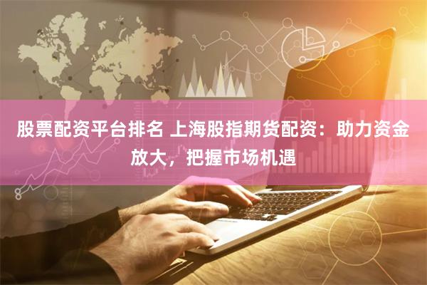 股票配资平台排名 上海股指期货配资：助力资金放大，把握市场机遇