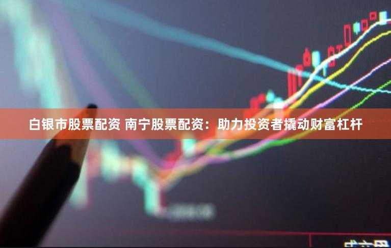 白银市股票配资 南宁股票配资：助力投资者撬动财富杠杆