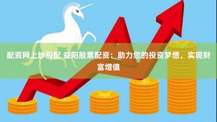 配资网上炒股配 益阳股票配资：助力您的投资梦想，实现财富增值